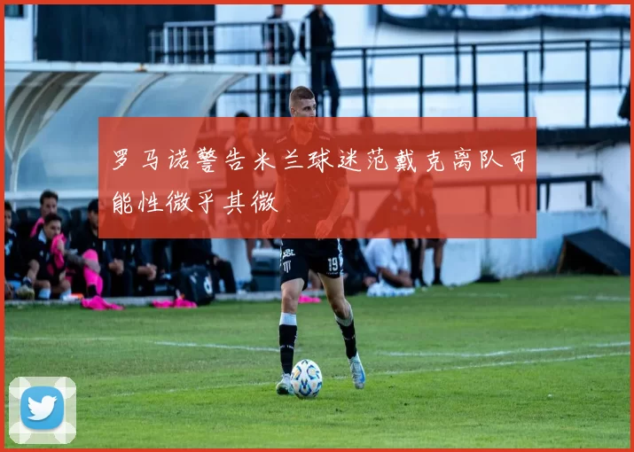 罗马诺警告米兰球迷范戴克离队可能性微乎其微