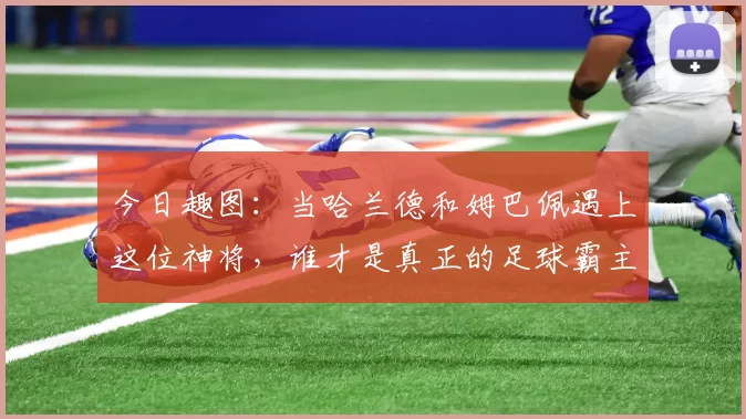 今日趣图：当哈兰德和姆巴佩遇上这位神将，谁才是真正的足球霸主