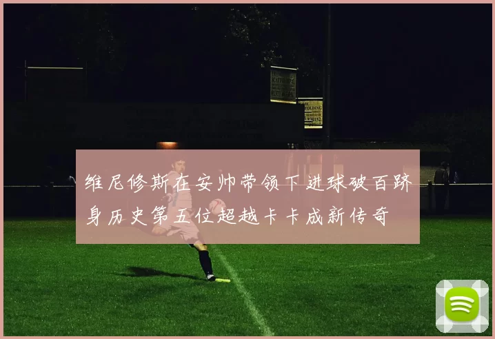 维尼修斯在安帅带领下进球破百跻身历史第五位超越卡卡成新传奇