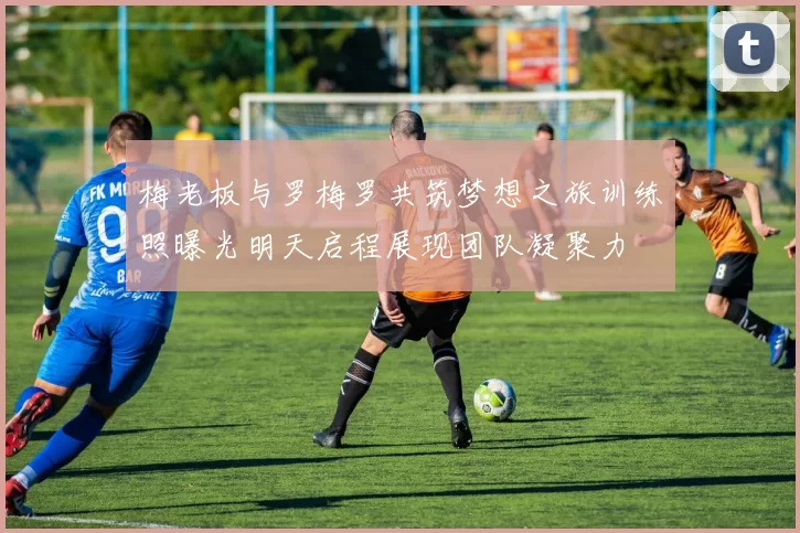 梅老板与罗梅罗共筑梦想之旅训练照曝光明天启程展现团队凝聚力
